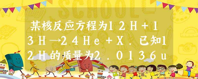 某核反应方程为12H+13H→24He+X.已知12H的质量为2.0136u.13H的质量为3.018u,24He的质量为4.0026u,X的质量为1.0087 某核反应方程为12H+13H→24He+X.已知12H的质量为2.0136u.13H的质量为3.018u,24He的质量为4.0026u,X的质量为1.0087