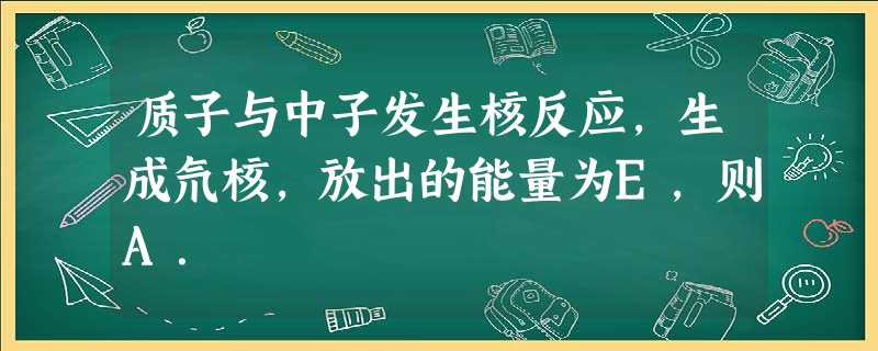 质子与中子发生核反应,生成氘核,放出的能量为E,则A. 质子与中子发生核反应,生成氘核,放出的能量为E,则A.