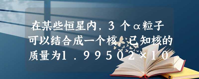 在某些恒星内,3个α粒子可以结合成一个核,已知核的质量为1.99502×10-26 kg,α粒子的质量为6.64672×10-27 kg,真空中的光 在某些恒星内,3个α粒子可以结合成一个核,已知核的质量为1.99502×10-26 kg,α粒子的质量为6.64672×10-27 kg,真空中的光