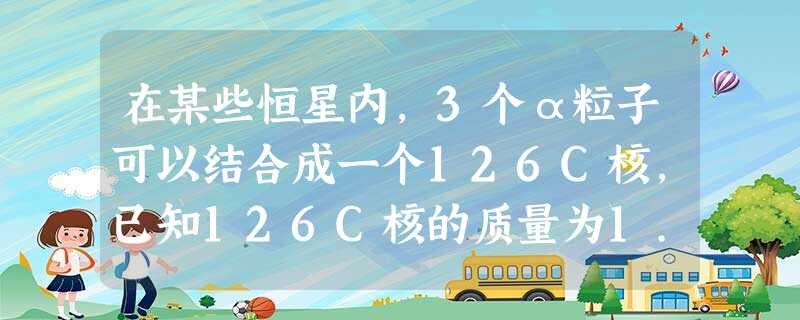 在某些恒星内,3个α粒子可以结合成一个126C核,已知126C核的质量为1.992 72×10-26 kg,α粒子的质量为6.646 72×10-2 在某些恒星内,3个α粒子可以结合成一个126C核,已知126C核的质量为1.992 72×10-26 kg,α粒子的质量为6.646 72×10-2