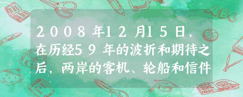 2008年12月15日,在历经59年的波折和期待之后,两岸的客机、轮船和信件,历史性地跨越台湾海峡,不再绕经第三地而直接通往彼岸,基本实现直接“三通 2008年12月15日,在历经59年的波折和期待之后,两岸的客机、轮船和信件,历史性地跨越台湾海峡,不再绕经第三地而直接通往彼岸,基本实现直接“三通