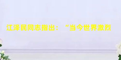 江泽民同志指出:“当今世界激烈的综合国力竞争,不仅包括经济实力、科技;实力、国防实力等方面的竞争,也包括文化方面的竞争。文化的力量,深深熔铸在民族的 江泽民同志指出:“当今世界激烈的综合国力竞争,不仅包括经济实力、科技;实力、国防实力等方面的竞争,也包括文化方面的竞争。文化的力量,深深熔铸在民族的