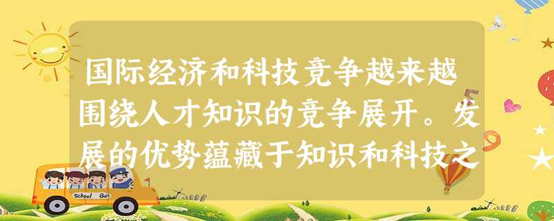 国际经济和科技竞争越来越围绕人才知识的竞争展开。发展的优势蕴藏于知识和科技之中,社会财富日益向拥有知识和科技优势的国家和地区聚集,谁在知识和科技创新 国际经济和科技竞争越来越围绕人才知识的竞争展开。发展的优势蕴藏于知识和科技之中,社会财富日益向拥有知识和科技优势的国家和地区聚集,谁在知识和科技创新