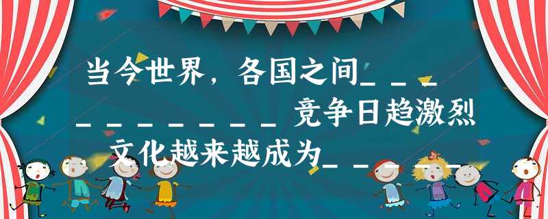 当今世界,各国之间__________竞争日趋激烈,文化越来越成为___________和_________的重要源泉,越来越成为________的 当今世界,各国之间__________竞争日趋激烈,文化越来越成为___________和_________的重要源泉,越来越成为________的