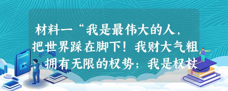 材料一“我是最伟大的人,把世界踩在脚下!我财大气粗,拥有无限的权势;我是权杖、王冠和王位,能使大地和海洋颤抖!我的威名远扬,家喻户 材料一“我是最伟大的人,把世界踩在脚下!我财大气粗,拥有无限的权势;我是权杖、王冠和王位,能使大地和海洋颤抖!我的威名远扬,家喻户