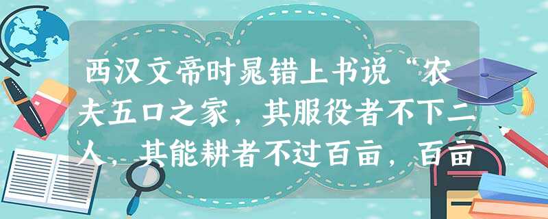 西汉文帝时晁错上书说“农夫五口之家,其服役者不下二人,其能耕者不过百亩,百亩之收,不过百石……勤苦如此,尚复被水早之灾,急政暴虐,赋敛不时,朝令而暮改,当具,有 西汉文帝时晁错上书说“农夫五口之家,其服役者不下二人,其能耕者不过百亩,百亩之收,不过百石……勤苦如此,尚复被水早之灾,急政暴虐,赋敛不时,朝令而暮改,当具,有