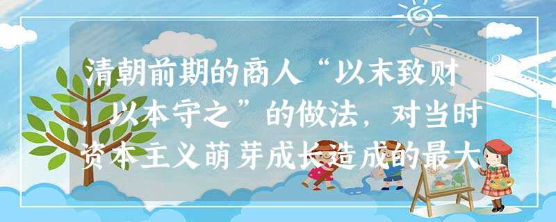 清朝前期的商人“以末致财,以本守之”的做法,对当时资本主义萌芽成长造成的最大影响是A.资金短缺B.市场狭小C.劳动力缺乏D.原料不足 清朝前期的商人“以末致财,以本守之”的做法,对当时资本主义萌芽成长造成的最大影响是A.资金短缺B.市场狭小C.劳动力缺乏D.原料不足