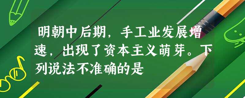 明朝中后期,手工业发展增速,出现了资本主义萌芽。下列说法不准确的是 明朝中后期,手工业发展增速,出现了资本主义萌芽。下列说法不准确的是