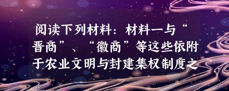 阅读下列材料:材料一与“晋商”、“徽商”等这些依附于农业文明与封建集权制度之上的商帮不同的是,“闽商”是一个在封建集权与农业文明之外(或者称之为“边缘 阅读下列材料:材料一与“晋商”、“徽商”等这些依附于农业文明与封建集权制度之上的商帮不同的是,“闽商”是一个在封建集权与农业文明之外(或者称之为“边缘