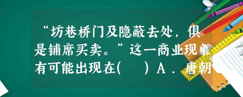 “坊巷桥门及隐蔽去处,俱是铺席买卖。”这一商业现象有可能出现在( )A.唐朝B.宋朝C.汉朝D.南北朝 “坊巷桥门及隐蔽去处,俱是铺席买卖。”这一商业现象有可能出现在( )A.唐朝B.宋朝C.汉朝D.南北朝