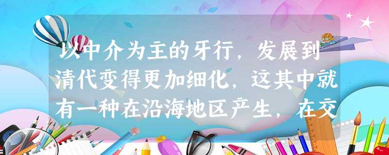以中介为主的牙行,发展到清代变得更加细化,这其中就有一种在沿海地区产生,在交易双方起担保责任,保证商品交易顺利完成的牙行,一般称为“保税”,或者“保载行”,堪称 以中介为主的牙行,发展到清代变得更加细化,这其中就有一种在沿海地区产生,在交易双方起担保责任,保证商品交易顺利完成的牙行,一般称为“保税”,或者“保载行”,堪称