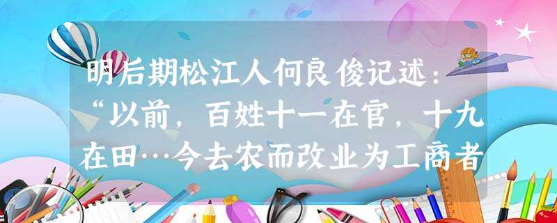 明后期松江人何良俊记述:“以前,百姓十一在官,十九在田…今去农而改业为工商者三倍于前矣。昔日原无游手之人,今去农而游手趁食者又十之二三也。大抵 明后期松江人何良俊记述:“以前,百姓十一在官,十九在田…今去农而改业为工商者三倍于前矣。昔日原无游手之人,今去农而游手趁食者又十之二三也。大抵