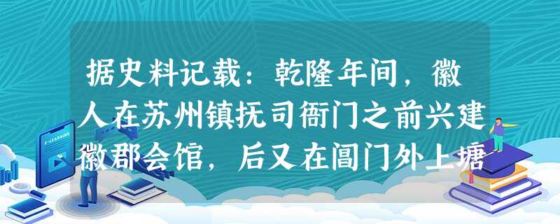 据史料记载:乾隆年间,徽人在苏州镇抚司衙门之前兴建徽郡会馆,后又在阊门外上塘街建新安会馆。同治年间,在南显子巷再建安徽会馆。苏州府属各城镇还有一些徽人的会馆。据 据史料记载:乾隆年间,徽人在苏州镇抚司衙门之前兴建徽郡会馆,后又在阊门外上塘街建新安会馆。同治年间,在南显子巷再建安徽会馆。苏州府属各城镇还有一些徽人的会馆。据