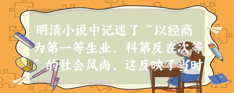 明清小说中记述了“以经商为第一等生业,科第反在次等”的社会风尚,这反映了当时()A.政府取消了“重农抑商”政策B.仍然推行科举制度C.商业才干是科举选官的首要标 明清小说中记述了“以经商为第一等生业,科第反在次等”的社会风尚,这反映了当时()A.政府取消了“重农抑商”政策B.仍然推行科举制度C.商业才干是科举选官的首要标
