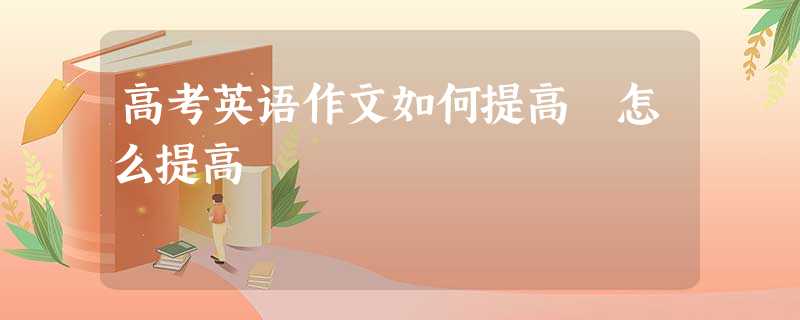 高考英语作文如何提高 怎么提高 高考英语作文如何提高 怎么提高