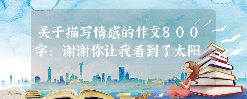 关于描写情感的作文800字:谢谢你让我看到了太阳 关于描写情感的作文800字:谢谢你让我看到了太阳