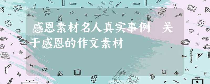 感恩素材名人真实事例 关于感恩的作文素材 感恩素材名人真实事例 关于感恩的作文素材