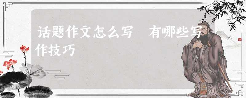 话题作文怎么写 有哪些写作技巧 话题作文怎么写 有哪些写作技巧