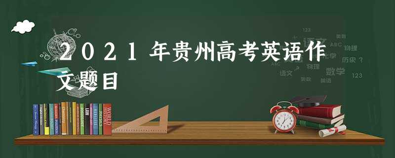 2021年贵州高考英语作文题目 2021年贵州高考英语作文题目
