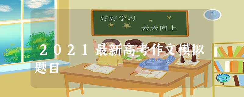 2021最新高考作文模拟题目 2021最新高考作文模拟题目