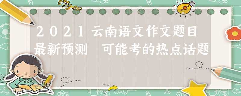 2021云南语文作文题目最新预测 可能考的热点话题 2021云南语文作文题目最新预测 可能考的热点话题