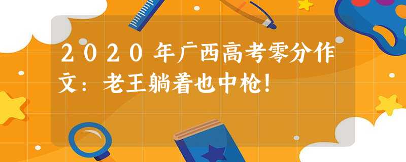 2020年广西高考零分作文:老王躺着也中枪! 2020年广西高考零分作文:老王躺着也中枪!