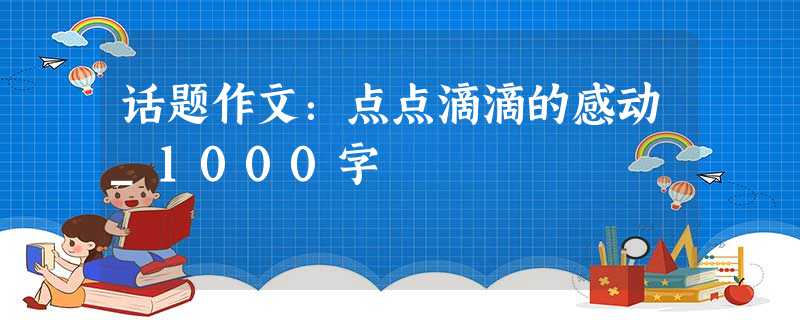 话题作文:点点滴滴的感动_1000字 话题作文:点点滴滴的感动_1000字