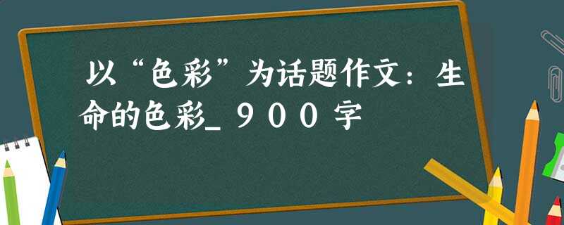 以“色彩”为话题作文:生命的色彩_900字 以“色彩”为话题作文:生命的色彩_900字