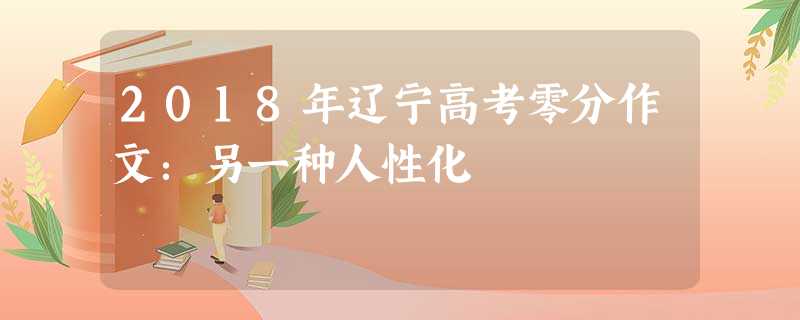 2018年辽宁高考零分作文:另一种人性化 2018年辽宁高考零分作文:另一种人性化