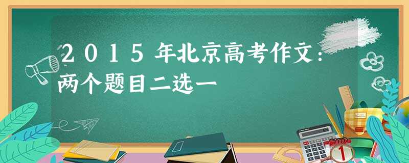 2015年北京高考作文:两个题目二选一 2015年北京高考作文:两个题目二选一