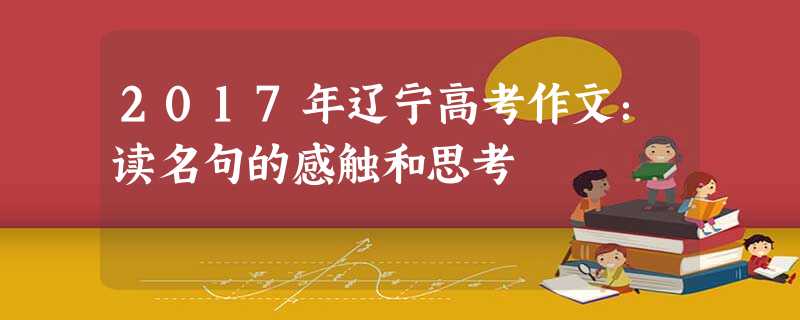 2017年辽宁高考作文:读名句的感触和思考 2017年辽宁高考作文:读名句的感触和思考