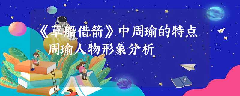 《草船借箭》中周瑜的特点 周瑜人物形象分析 《草船借箭》中周瑜的特点 周瑜人物形象分析