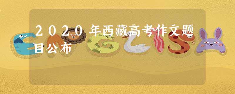 2020年西藏高考作文题目公布 2020年西藏高考作文题目公布