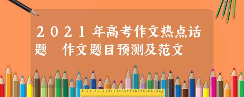 2021年高考作文热点话题 作文题目预测及范文 2021年高考作文热点话题 作文题目预测及范文