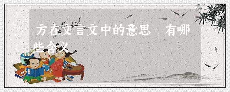 方在文言文中的意思 有哪些含义 方在文言文中的意思 有哪些含义