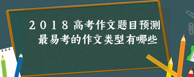 2018高考作文题目预测 最易考的作文类型有哪些 2018高考作文题目预测 最易考的作文类型有哪些