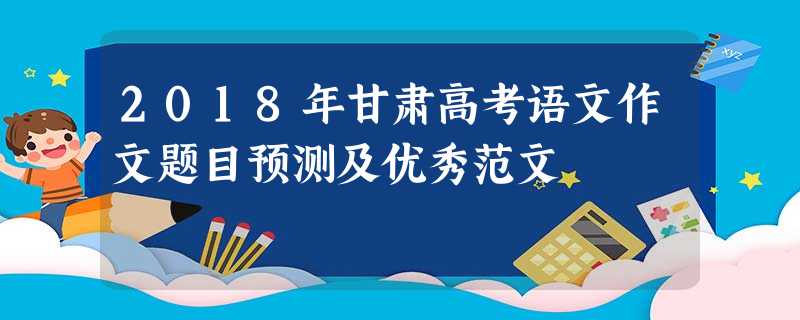 2018年甘肃高考语文作文题目预测及优秀范文 2018年甘肃高考语文作文题目预测及优秀范文