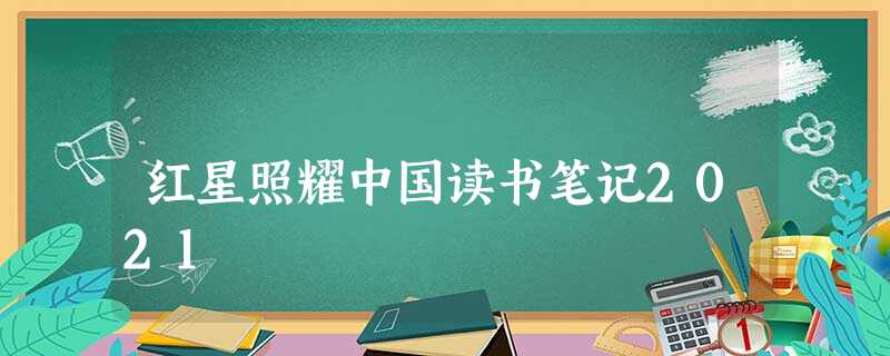 红星照耀中国读书笔记2021 红星照耀中国读书笔记2021