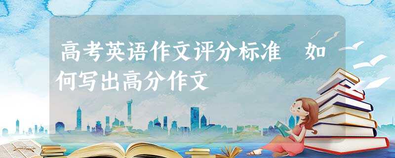 高考英语作文评分标准 如何写出高分作文 高考英语作文评分标准 如何写出高分作文