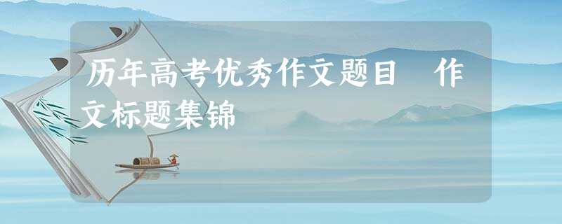 历年高考优秀作文题目 作文标题集锦 历年高考优秀作文题目 作文标题集锦