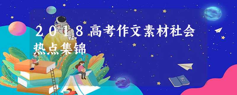 2018高考作文素材社会热点集锦 2018高考作文素材社会热点集锦
