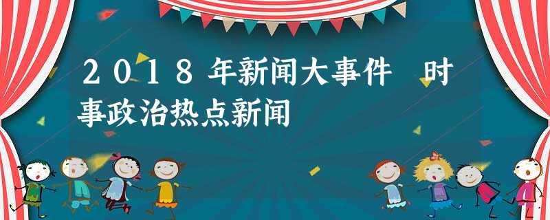 2018年新闻大事件 时事政治热点新闻 2018年新闻大事件 时事政治热点新闻