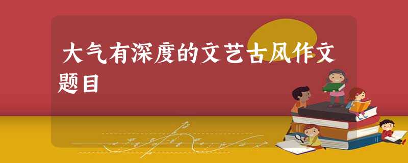 大气有深度的文艺古风作文题目 大气有深度的文艺古风作文题目