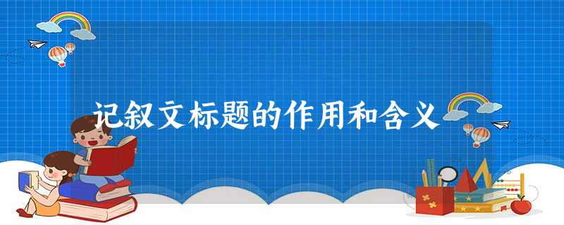 记叙文标题的作用和含义 记叙文标题的作用和含义