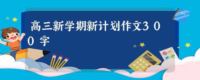 高三新学期新计划作文300字 高三新学期新计划作文300字