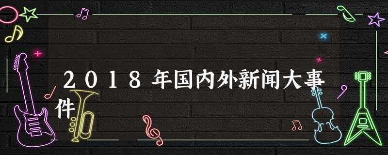 2018年国内外新闻大事件 2018年国内外新闻大事件