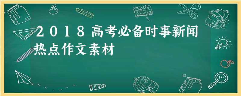 2018高考必备时事新闻热点作文素材 2018高考必备时事新闻热点作文素材