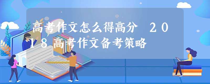 高考作文怎么得高分 2018高考作文备考策略 高考作文怎么得高分 2018高考作文备考策略