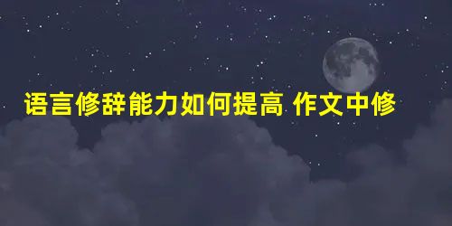 语言修辞能力如何提高 作文中修辞手法怎么用 语言修辞能力如何提高 作文中修辞手法怎么用