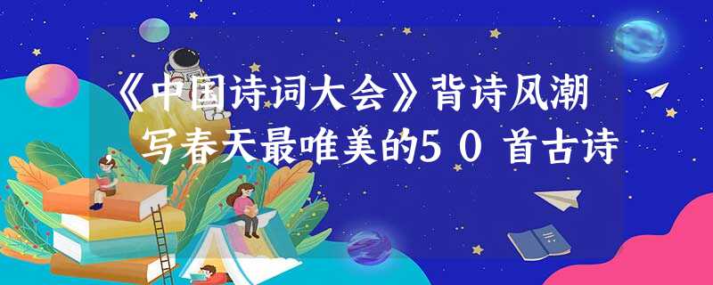 《中国诗词大会》背诗风潮,写春天最唯美的50首古诗 《中国诗词大会》背诗风潮,写春天最唯美的50首古诗